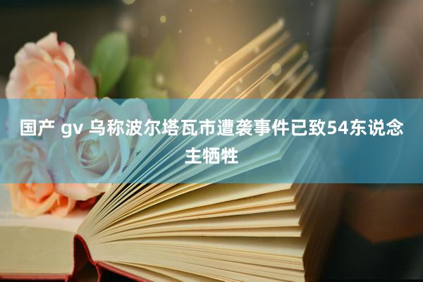 国产 gv 乌称波尔塔瓦市遭袭事件已致54东说念主牺牲