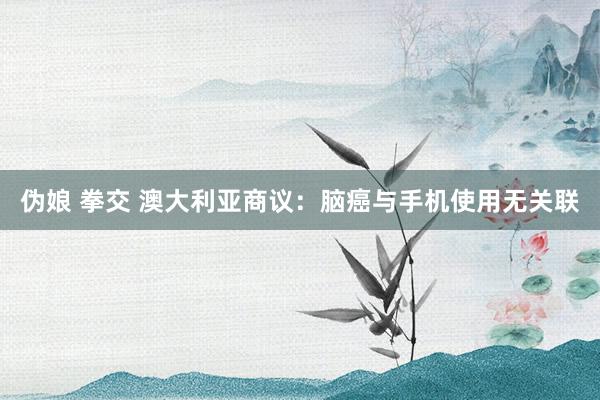 伪娘 拳交 澳大利亚商议：脑癌与手机使用无关联