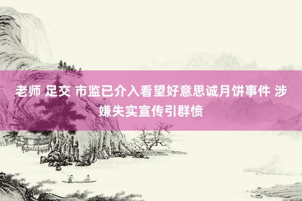 老师 足交 市监已介入看望好意思诚月饼事件 涉嫌失实宣传引群愤