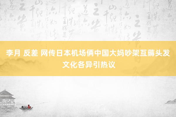 李月 反差 网传日本机场俩中国大妈吵架互薅头发 文化各异引热议