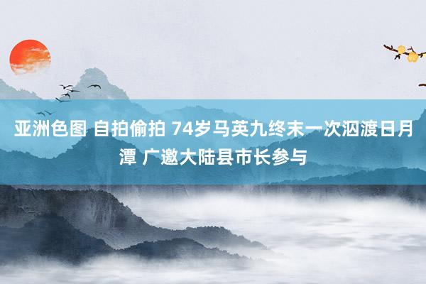 亚洲色图 自拍偷拍 74岁马英九终末一次泅渡日月潭 广邀大陆县市长参与