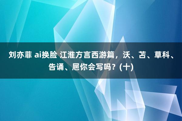 刘亦菲 ai换脸 江淮方言西游篇，沃、苫、草科、告诵、㞎你会写吗？(十)