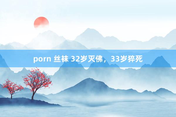 porn 丝袜 32岁灭佛，33岁猝死