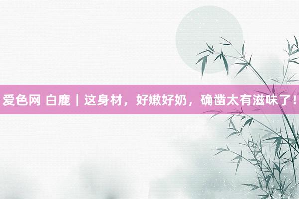 爱色网 白鹿｜这身材，好嫩好奶，确凿太有滋味了！