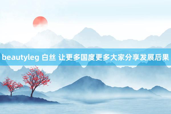 beautyleg 白丝 让更多国度更多大家分享发展后果