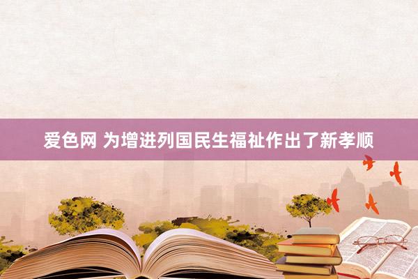 爱色网 为增进列国民生福祉作出了新孝顺