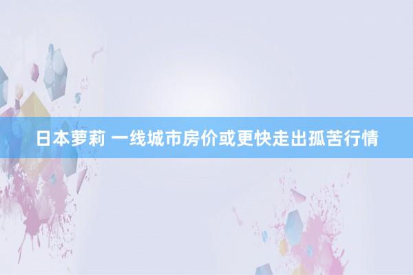 日本萝莉 一线城市房价或更快走出孤苦行情