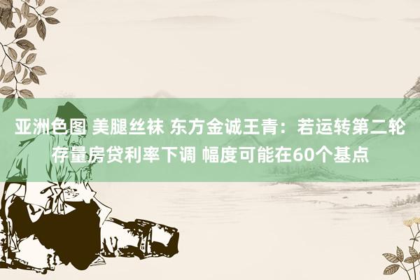 亚洲色图 美腿丝袜 东方金诚王青：若运转第二轮存量房贷利率下调 幅度可能在60个基点