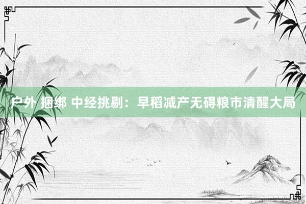 户外 捆绑 中经挑剔：早稻减产无碍粮市清醒大局
