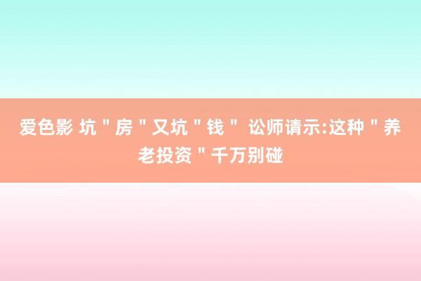 爱色影 坑＂房＂又坑＂钱＂ 讼师请示:这种＂养老投资＂千万别碰