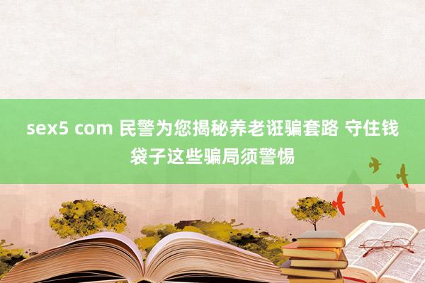 sex5 com 民警为您揭秘养老诳骗套路 守住钱袋子这些骗局须警惕
