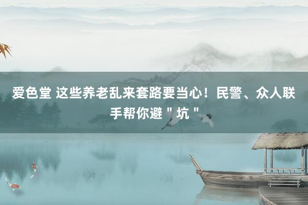 爱色堂 这些养老乱来套路要当心！民警、众人联手帮你避＂坑＂