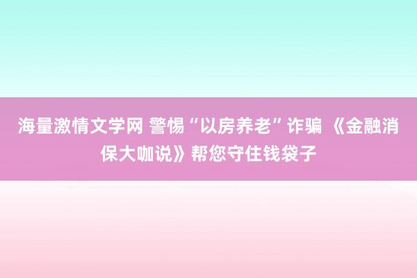 海量激情文学网 警惕“以房养老”诈骗 《金融消保大咖说》帮您守住钱袋子
