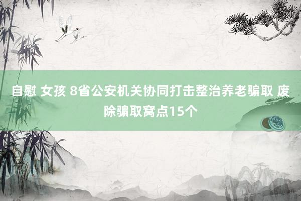 自慰 女孩 8省公安机关协同打击整治养老骗取 废除骗取窝点15个