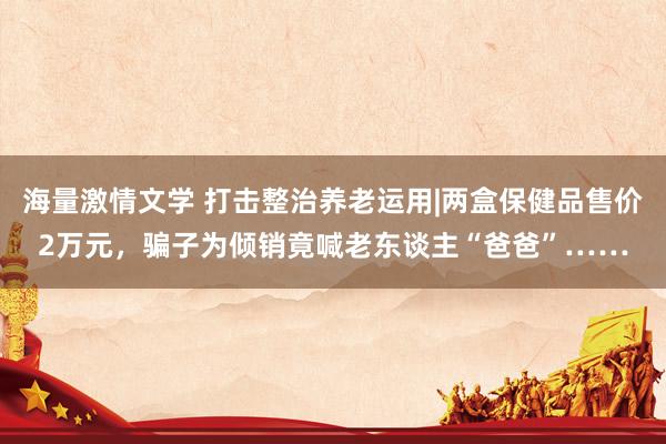 海量激情文学 打击整治养老运用|两盒保健品售价2万元，骗子为倾销竟喊老东谈主“爸爸”……