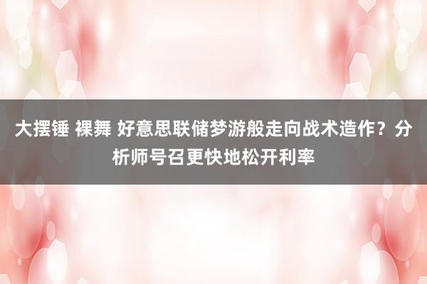 大摆锤 裸舞 好意思联储梦游般走向战术造作？分析师号召更快地松开利率