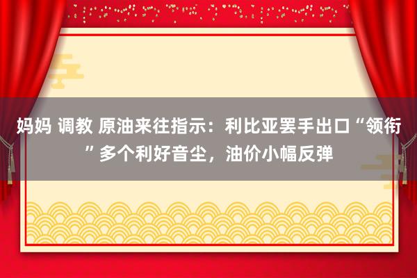 妈妈 调教 原油来往指示：利比亚罢手出口“领衔”多个利好音尘，油价小幅反弹