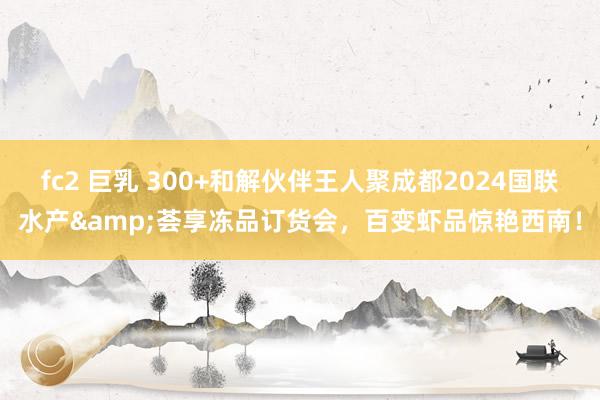 fc2 巨乳 300+和解伙伴王人聚成都2024国联水产&荟享冻品订货会，百变虾品惊艳西南！