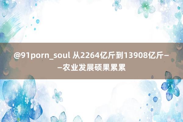 @91porn_soul 从2264亿斤到13908亿斤——农业发展硕果累累
