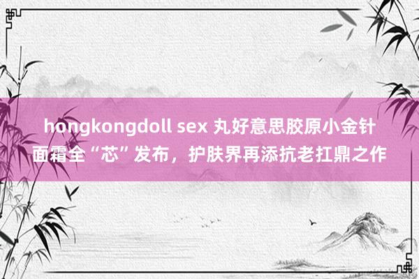 hongkongdoll sex 丸好意思胶原小金针面霜全“芯”发布，护肤界再添抗老扛鼎之作