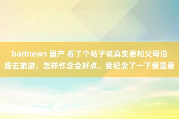 badnews 国产 看了个帖子说真实要和父母沿路去旅游，怎样作念会好点。我纪念了一下便是要