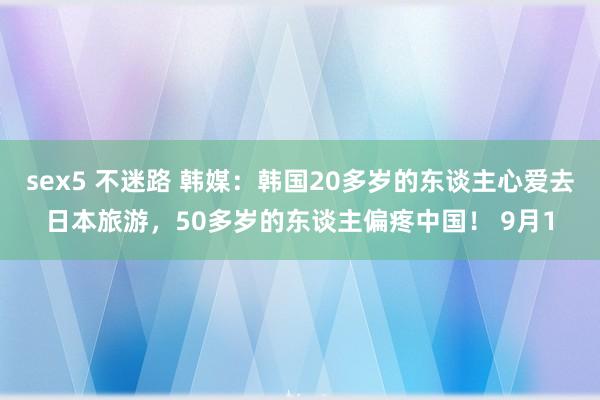 sex5 不迷路 韩媒：韩国20多岁的东谈主心爱去日本旅游，50多岁的东谈主偏疼中国！ 9月1