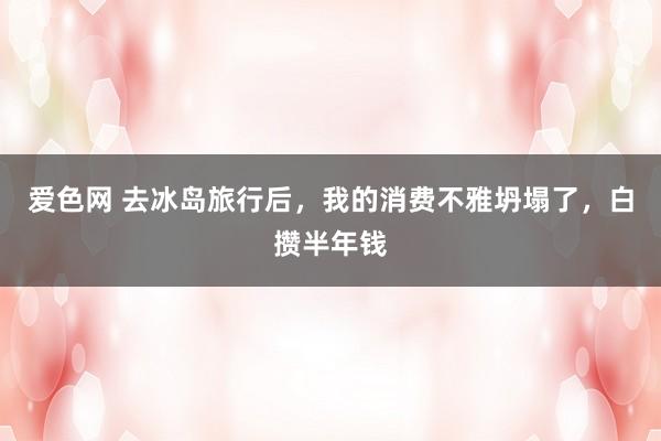 爱色网 去冰岛旅行后，我的消费不雅坍塌了，白攒半年钱