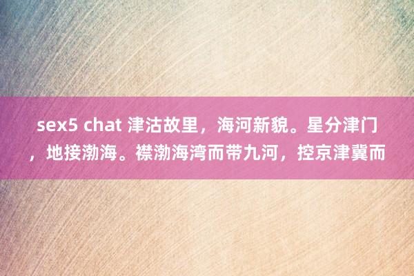 sex5 chat 津沽故里，海河新貌。星分津门，地接渤海。襟渤海湾而带九河，控京津冀而