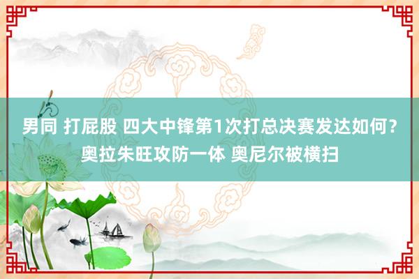 男同 打屁股 四大中锋第1次打总决赛发达如何？奥拉朱旺攻防一体 奥尼尔被横扫
