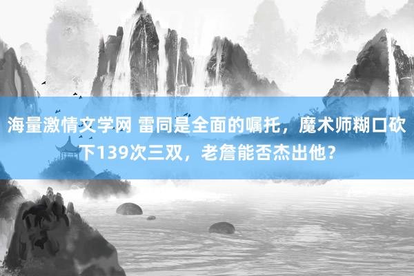 海量激情文学网 雷同是全面的嘱托，魔术师糊口砍下139次三双，老詹能否杰出他？
