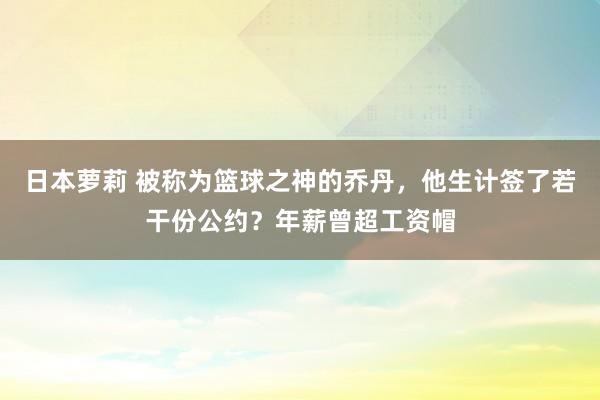日本萝莉 被称为篮球之神的乔丹，他生计签了若干份公约？年薪曾超工资帽