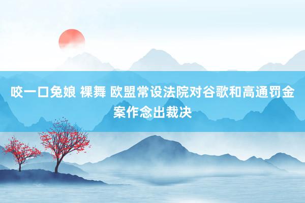 咬一口兔娘 裸舞 欧盟常设法院对谷歌和高通罚金案作念出裁决
