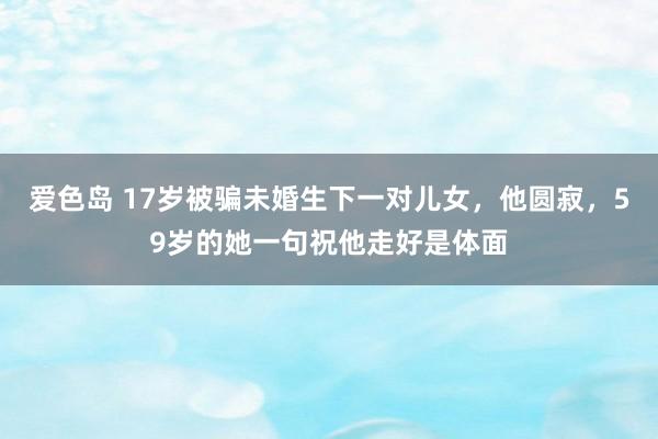 爱色岛 17岁被骗未婚生下一对儿女，他圆寂，59岁的她一句祝他走好是体面