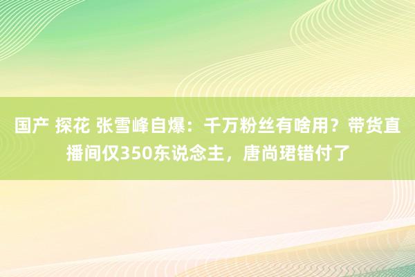 国产 探花 张雪峰自爆：千万粉丝有啥用？带货直播间仅350东说念主，唐尚珺错付了
