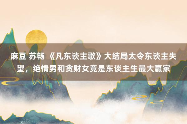 麻豆 苏畅 《凡东谈主歌》大结局太令东谈主失望，绝情男和贪财女竟是东谈主生最大赢家