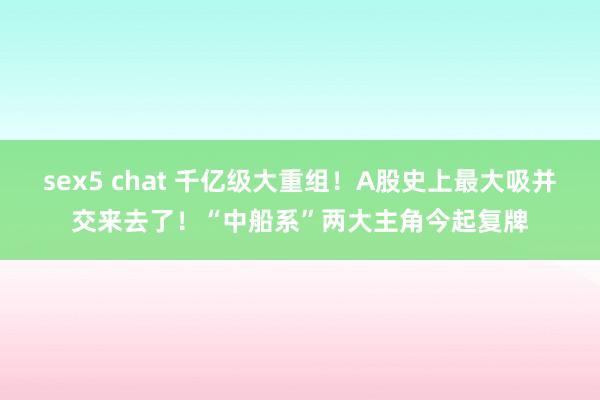sex5 chat 千亿级大重组！A股史上最大吸并交来去了！“中船系”两大主角今起复牌