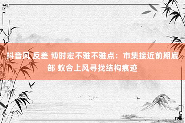 抖音风 反差 博时宏不雅不雅点：市集接近前期底部 蚁合上风寻找结构痕迹