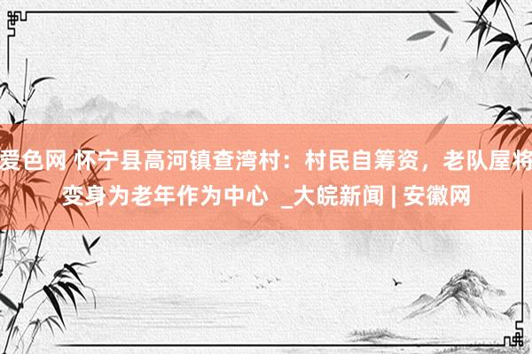 爱色网 怀宁县高河镇查湾村：村民自筹资，老队屋将变身为老年作为中心  _大皖新闻 | 安徽网