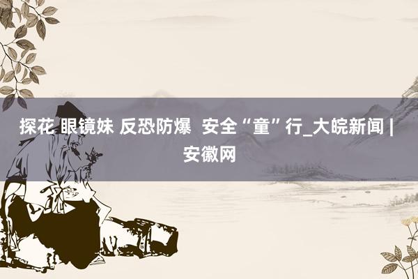 探花 眼镜妹 反恐防爆  安全“童”行_大皖新闻 | 安徽网