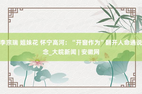 李宗瑞 姐妹花 怀宁高河：“开窗作为”翻开人命通说念_大皖新闻 | 安徽网