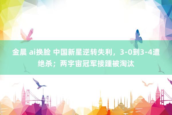 金晨 ai换脸 中国新星逆转失利，3-0到3-4遭绝杀；两宇宙冠军接踵被淘汰