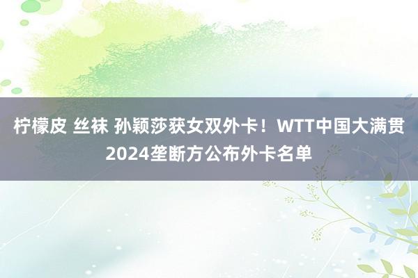 柠檬皮 丝袜 孙颖莎获女双外卡！WTT中国大满贯2024垄断方公布外卡名单