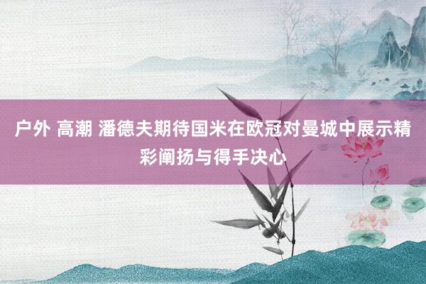户外 高潮 潘德夫期待国米在欧冠对曼城中展示精彩阐扬与得手决心