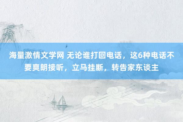 海量激情文学网 无论谁打回电话，这6种电话不要爽朗接听，立马挂断，转告家东谈主