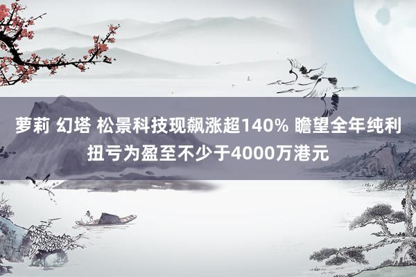 萝莉 幻塔 松景科技现飙涨超140% 瞻望全年纯利扭亏为盈至不少于4000万港元