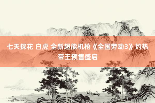 七天探花 白虎 全新超能机枪《全国劳动3》灼热帝王预售盛启