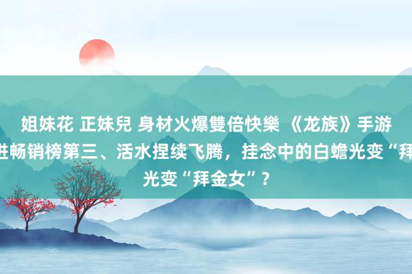 姐妹花 正妹兒 身材火爆雙倍快樂 《龙族》手游开服杀进畅销榜第三、活水捏续飞腾，挂念中的白蟾光变“拜金女”？