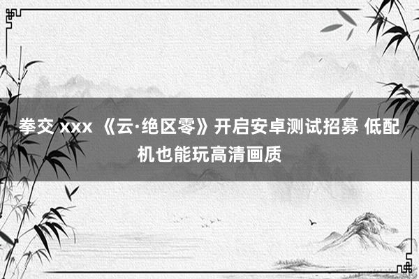 拳交 xxx 《云·绝区零》开启安卓测试招募 低配机也能玩高清画质