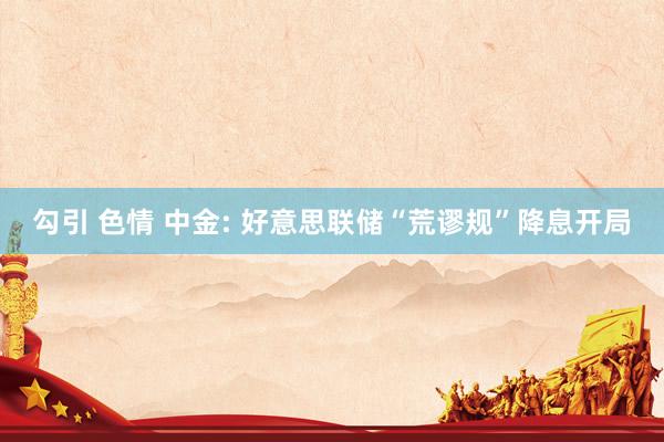 勾引 色情 中金: 好意思联储“荒谬规”降息开局