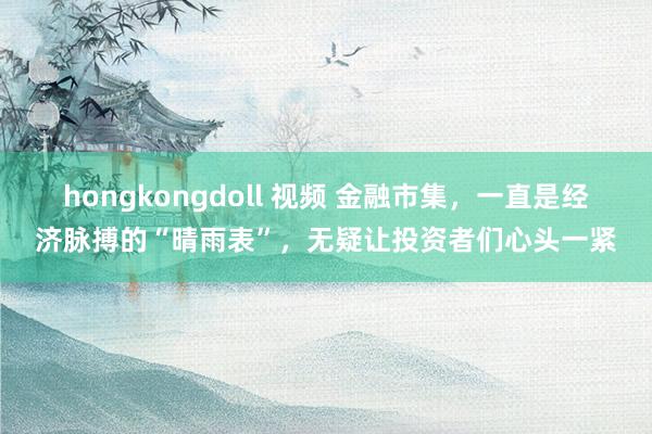 hongkongdoll 视频 金融市集，一直是经济脉搏的“晴雨表”，无疑让投资者们心头一紧